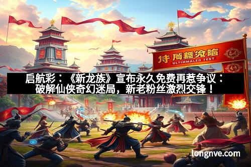 启航彩：《新龙族》宣布永久免费再惹争议：破解仙侠奇幻迷局，新老粉丝激烈交锋！