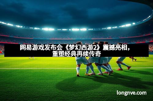 网易游戏发布会《梦幻西游2》震撼亮相，重塑经典再续传奇